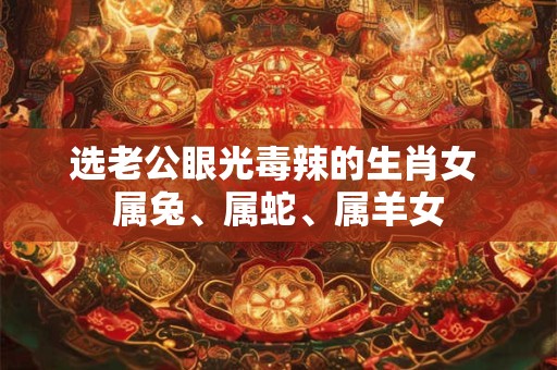 选老公眼光毒辣的生肖女 属兔、属蛇、属羊女