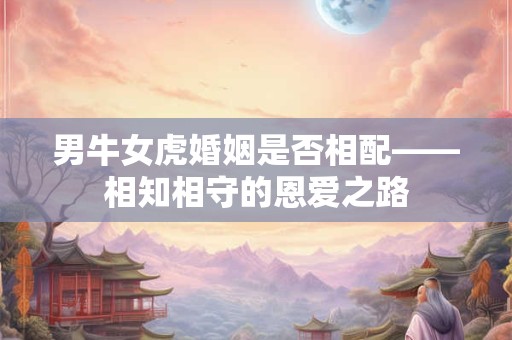 男牛女虎婚姻是否相配——相知相守的恩爱之路 男牛女虎婚姻是否相配——相知相守的恩爱之路