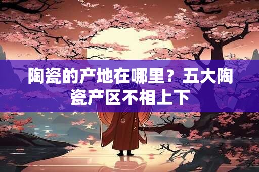 陶瓷的产地在哪里？五大陶瓷产区不相上下
