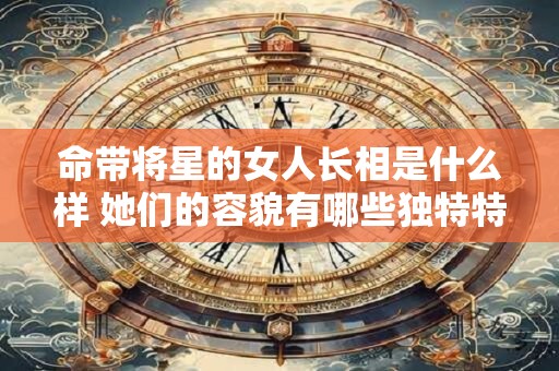 命带将星的女人长相是什么样 她们的容貌有哪些独特特征 命带将星的女人长相是什么样 她们的容貌有哪些独特特征