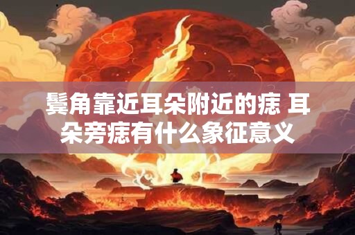 鬓角靠近耳朵附近的痣 耳朵旁痣有什么象征意义 鬓角靠近耳朵附近的痣 耳朵旁痣有什么象征意义