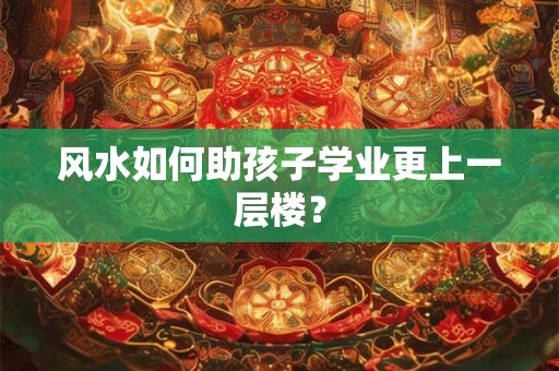 风水如何助孩子学业更上一层楼？