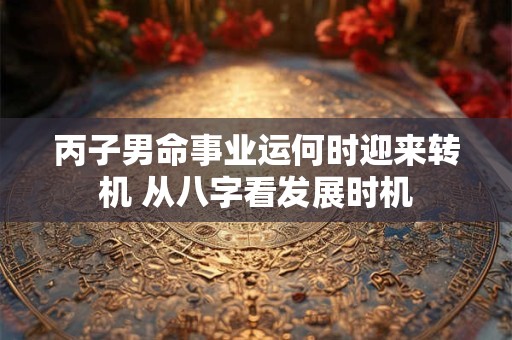 丙子男命事业运何时迎来转机 从八字看发展时机