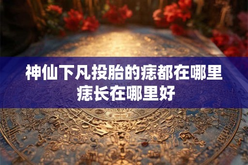 神仙下凡投胎的痣都在哪里 痣长在哪里好