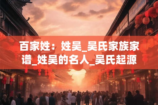 百家姓：姓吴_吴氏家族家谱_姓吴的名人_吴氏起源