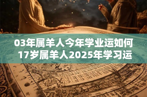 03年属羊人今年学业运如何 17岁属羊人2025年学习运势 03年属羊人今年学业运如何 17岁属羊人2025年学习运势