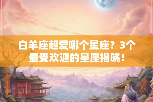 白羊座超爱哪个星座？3个最受欢迎的星座揭晓！