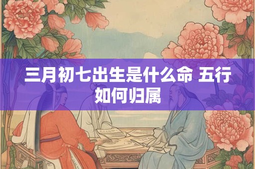 三月初七出生是什么命 五行如何归属