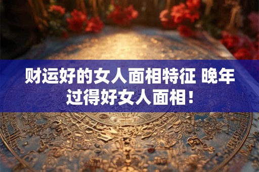 财运好的女人面相特征 晚年过得好女人面相！