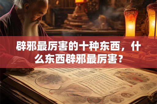 辟邪最厉害的十种东西,什么东西辟邪最厉害? 辟邪最厉害的十种东西,什么东西辟邪最厉害?