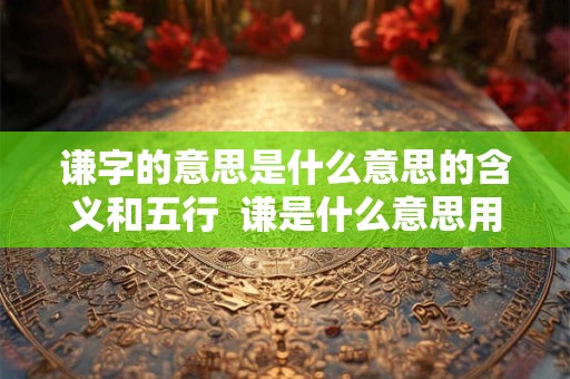 谦字的意思是什么意思的含义和五行  谦是什么意思用作名字好吗