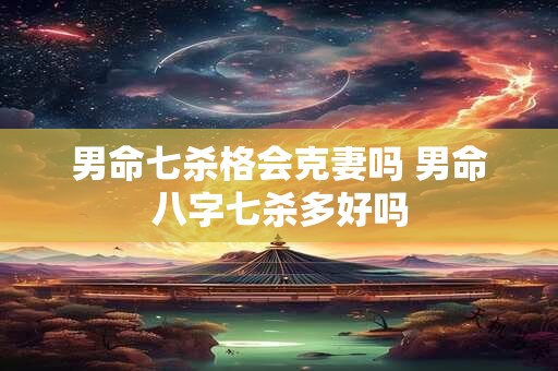 男命七杀格会克妻吗 男命八字七杀多好吗