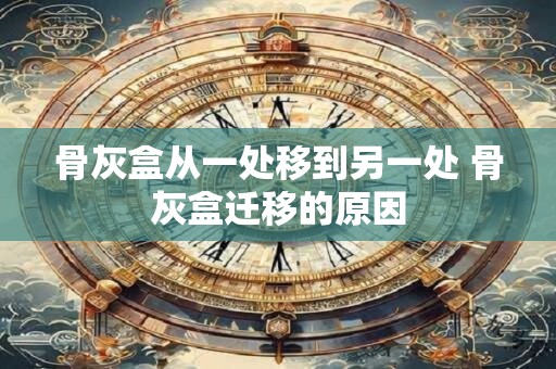 骨灰盒从一处移到另一处 骨灰盒迁移的原因