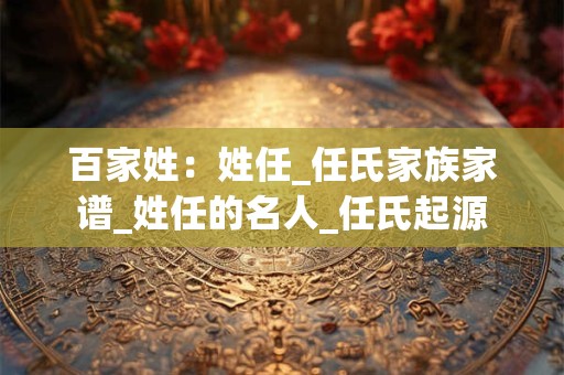 百家姓：姓任_任氏家族家谱_姓任的名人_任氏起源