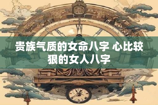 贵族气质的女命八字 心比较狠的女人八字