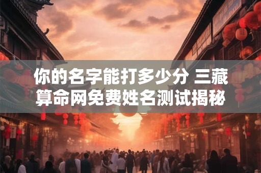 你的名字能打多少分 三藏算命网免费姓名测试揭秘