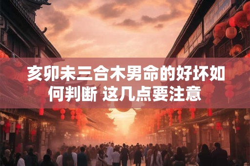 亥卯未三合木男命的好坏如何判断 这几点要注意 亥卯未三合木男命的好坏如何判断 这几点要注意