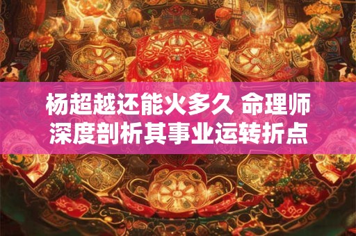 杨超越还能火多久 命理师深度剖析其事业运转折点