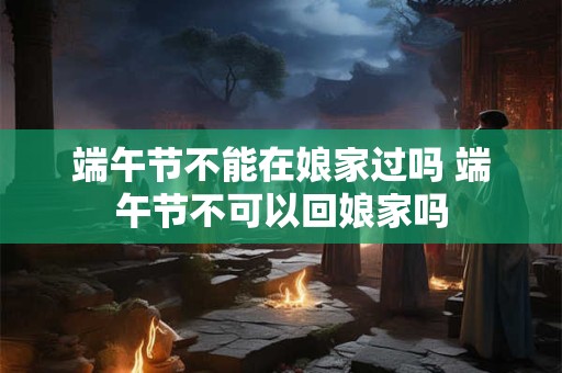 端午节不能在娘家过吗 端午节不可以回娘家吗 端午节不能在娘家过吗 端午节不可以回娘家吗