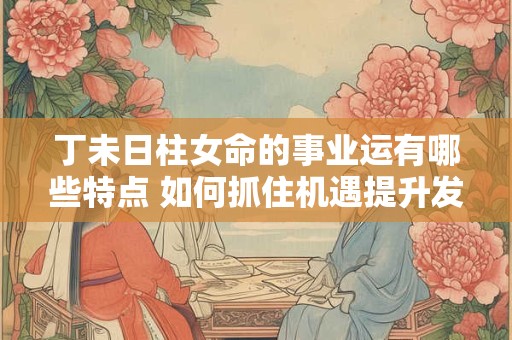 丁未日柱女命的事业运有哪些特点 如何抓住机遇提升发展