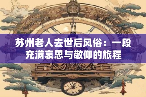 苏州老人去世后风俗：一段充满哀思与敬仰的旅程