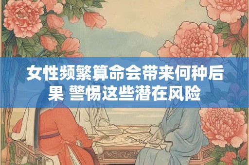 女性频繁算命会带来何种后果 警惕这些潜在风险