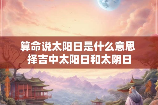 算命说太阳日是什么意思 择吉中太阳日和太阴日