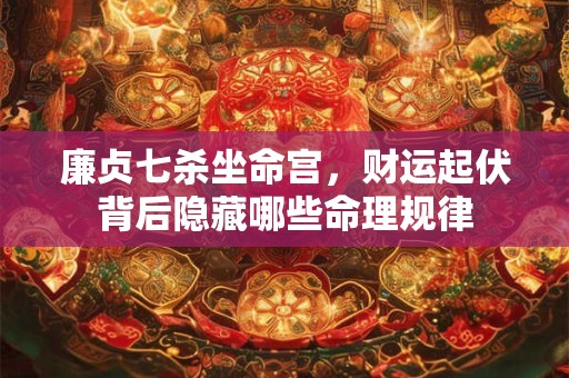 廉贞七杀坐命宫,财运起伏背后隐藏哪些命理规律 廉贞七杀坐命宫,财运起伏背后隐藏哪些命理规律