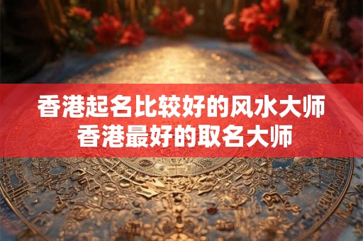 香港起名比较好的风水大师 香港最好的取名大师