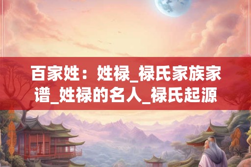 百家姓：姓禄_禄氏家族家谱_姓禄的名人_禄氏起源