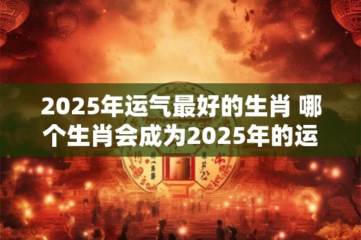 2025年运气最好的生肖 哪个生肖会成为2025年的运气王