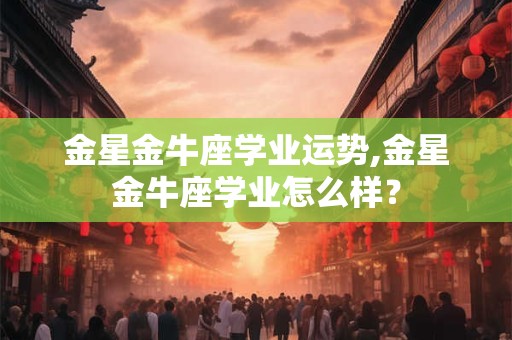 金星金牛座学业运势,金星金牛座学业怎么样？