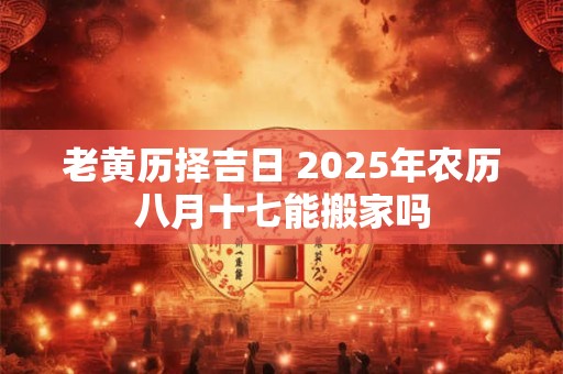 老黄历择吉日 2025年农历八月十七能搬家吗
