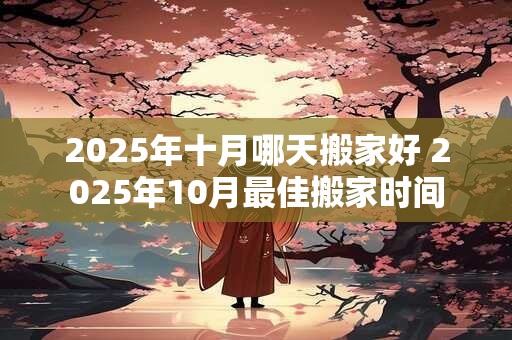 2025年十月哪天搬家好 2025年10月最佳搬家时间