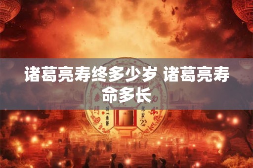诸葛亮寿终多少岁 诸葛亮寿命多长