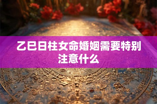 乙巳日柱女命婚姻需要特别注意什么
