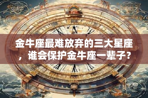 金牛座最难放弃的三大星座，谁会保护金牛座一辈子？