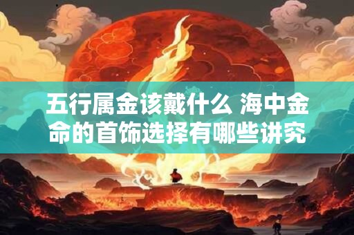 五行属金该戴什么 海中金命的首饰选择有哪些讲究