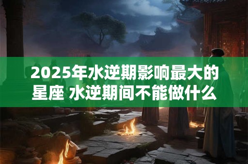 2025年水逆期影响最大的星座 水逆期间不能做什么
