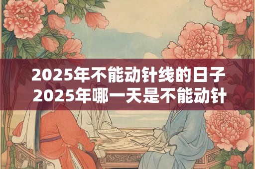 2025年不能动针线的日子 2025年哪一天是不能动针线的 2025年不能动针线的日子 2025年哪一天是不能动针线的