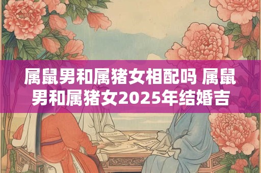属鼠男和属猪女相配吗 属鼠男和属猪女2025年结婚吉日