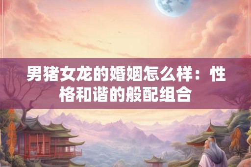 男猪女龙的婚姻怎么样:性格和谐的般配组合 男猪女龙的婚姻怎么样:性格和谐的般配组合