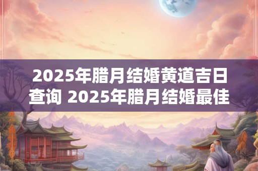 2025年腊月结婚黄道吉日查询 2025年腊月结婚最佳日子