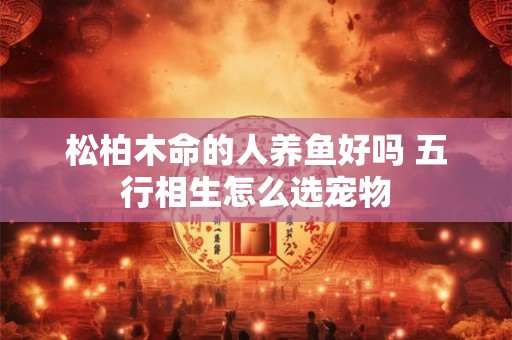 松柏木命的人养鱼好吗 五行相生怎么选宠物