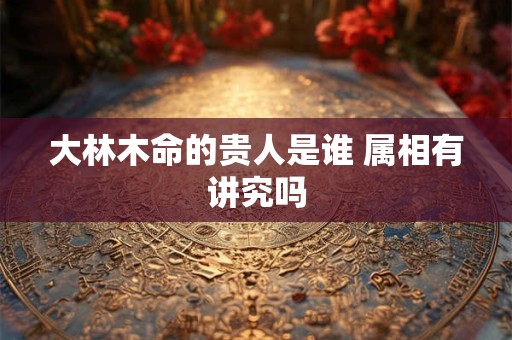 大林木命的贵人是谁 属相有讲究吗