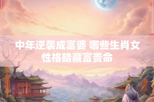 中年逆袭成富婆 哪些生肖女性格暗藏富贵命