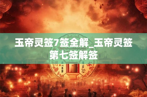 玉帝灵签7签全解_玉帝灵签第七签解签 玉帝灵签7签全解_玉帝灵签第七签解签