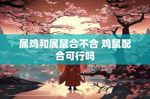 属鸡和属鼠合不合 鸡鼠配合可行吗