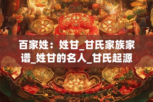 百家姓：姓甘_甘氏家族家谱_姓甘的名人_甘氏起源