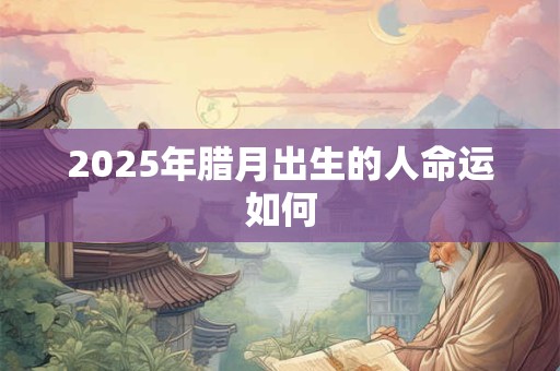 2025年腊月出生的人命运如何 2025年腊月出生的人命运如何